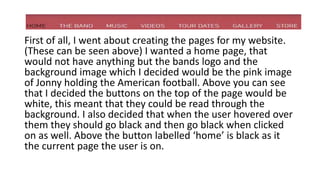 First of all, I went about creating the pages for my website.
(These can be seen above) I wanted a home page, that
would not have anything but the bands logo and the
background image which I decided would be the pink image
of Jonny holding the American football. Above you can see
that I decided the buttons on the top of the page would be
white, this meant that they could be read through the
background. I also decided that when the user hovered over
them they should go black and then go black when clicked
on as well. Above the button labelled ‘home’ is black as it
the current page the user is on.
 