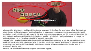 After outlining which pages I would want, I went about copying my design. I put the social media links at the top corner
as the borders on the website editor screen, allowed me to see what the header was and so this meant that the social
media links as well as the buttons will appear in the same location across the website and this has created a template for
me. The other borders show what will be displayed on screen for a mobile device and smaller device, so to make the
website usable across lots of devices I decided to stick with the borders.
The next thing I added was The Drums scrabble logo that I created using photoshop as this was featured on the music
video and digipak. This gives The Drums a sense of corporate identity and makes it recognisable to their fans, which is
something I think is important as with a logo, it means merchandise can be created easily and create a sense of
community with the band.
I wanted the website be quite simple and plain, to match the digipak.
 