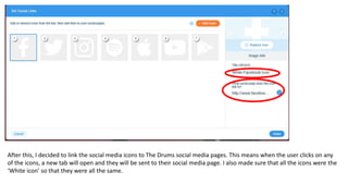 After this, I decided to link the social media icons to The Drums social media pages. This means when the user clicks on any
of the icons, a new tab will open and they will be sent to their social media page. I also made sure that all the icons were the
‘White icon’ so that they were all the same.
 