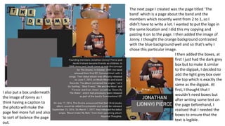 The next page I created was the page titled ‘The
band’ which is a page about the band and the
members which recently went from 2 to 1, so I
didn’t have to write a lot. I wanted to put the logo in
the same location and I did this my copying and
pasting it on to the page. I then added the image of
Jonny. I thought the orange background contrasted
with the blue background well and so that’s why I
chose this particular image.
I also put a box underneath
the image of Jonny as I
think having a caption to
the photo will make the
page feel more full and also
to sort of balance the page
out.
I then added the boxes, at
first I just had the dark grey
box but to make it similar
to the digipak, I decided to
add the light grey box over
the top which is exactly the
same as the digipak. At
first, I thought that I
wouldn’t need boxes but
after writing some text on
the page beforehand, I
realised that I needed the
boxes to ensure that the
text is legible.
 