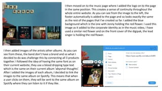 I then moved on to the music page where I added the logo on to the page
in the same position. This creates a sense of continuity throughout the
whole entire website. As you can see from the image to the left, the
footer automatically is added to the page and so looks exactly the same
as the rest of the pages that I've created so far. I added the blue
background which is the one with Jonny holding the red flower. I used this
image as it added to the corporate identity as in the music video, I have
used a similar red flower and on the front cover of the digipak, the lead
singer is holding the red flower.
I then added images of the artists other albums. As you can
see from these, the band don’t have a brand and so what I
decided to do was challenge this by connecting all 3 products
together. I followed the idea of having the same font as on
their current website, they use a blood dripping type text
which is the same on their current album ‘abysmal thoughts’.
After I added the images of each album, I decided to link the
images to the same album on Spotify. This means that when
a user clicks on them, they will be sent to the same album on
Spotify where they can listen to it if they like.
 