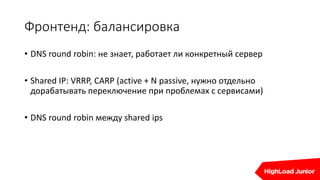 Фронтенд: балансировка
• DNS round robin: не знает, работает ли конкретный сервер
• Shared IP: VRRP, CARP (active + N passive, нужно отдельно
дорабатывать переключение при проблемах с сервисами)
• DNS round robin между shared ips
 