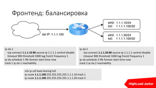 Фронтенд: балансировка
ip sla 1
tcp-connect 1.1.1.10 80 source-ip 1.1.1.1 control disable
timeout 900 threshold 1000 tag front1 frequency 1
ip sla schedule 1 life forever start-time now
track 1 ip sla 1 reachability
ip sla 2
tcp-connect 1.1.1.20 80 source-ip 1.1.1.1 control disable
timeout 900 threshold 1000 tag front2 frequency 1
ip sla schedule 2 life forever start-time now
track 2 ip sla 2 reachability
mls ip cef load-sharing full
ip route 1.1.1.100 255.255.255.255 1.1.1.10 track 1
ip route 1.1.1.100 255.255.255.255 1.1.1.20 track 2
 