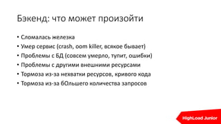 Бэкенд: что может произойти
• Сломалась железка
• Умер сервис (crash, oom killer, всякое бывает)
• Проблемы с БД (совсем умерло, тупит, ошибки)
• Проблемы с другими внешними ресурсами
• Тормоза из-за нехватки ресурсов, кривого кода
• Тормоза из-за бОльшего количества запросов
 