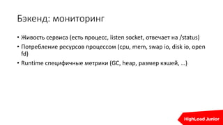 Бэкенд: мониторинг
• Живость сервиса (есть процесс, listen socket, отвечает на /status)
• Потребление ресурсов процессом (cpu, mem, swap io, disk io, open
fd)
• Runtime специфичные метрики (GC, heap, размер кэшей, …)
 