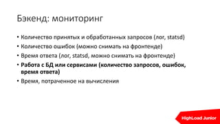 Бэкенд: мониторинг
• Количество принятых и обработанных запросов (лог, statsd)
• Количество ошибок (можно снимать на фронтенде)
• Время ответа (лог, statsd, можно снимать на фронтенде)
• Работа с БД или сервисами (количество запросов, ошибок,
время ответа)
• Время, потраченное на вычисления
 