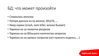 БД: что может произойти
• Сломалась железка
• Потеря данных из-за железа, DELETE, …
• Умер сервис (crash, oom killer, всякое бывает)
• Тормоза из-за нехватки ресурсов
• Тормоза из-за бОльшего количества запросов
• Тормоза из-за кривых запросов (нет нужного индекса, …)
 