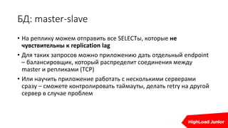 БД: master-slave
• На реплику можем отправить все SELECTы, которые не
чувствительны к replication lag
• Для таких запросов можно приложению дать отдельный endpoint
– балансировщик, который распределит соединения между
master и репликами (TCP)
• Или научить приложение работать с несколькими серверами
сразу – сможете контролировать таймауты, делать retry на другой
сервер в случае проблем
 