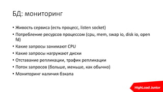БД: мониторинг
• Живость сервиса (есть процесс, listen socket)
• Потребление ресурсов процессом (cpu, mem, swap io, disk io, open
fd)
• Какие запросы занимают CPU
• Какие запросы нагружают диски
• Отставание репликации, трафик репликации
• Поток запросов (больше, меньше, как обычно)
• Мониторинг наличия бэкапа
 