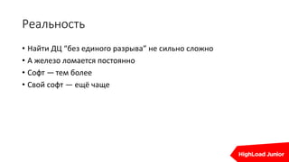 Реальность
• Найти ДЦ “без единого разрыва” не сильно сложно
• А железо ломается постоянно
• Софт — тем более
• Свой софт — ещё чаще
 