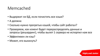 Memcached
• Выдержит ли БД, если почистить все кэши?
• А должна
• Сколько нужно прогретых кэшей, чтобы сайт работал?
• Проверяем, как клиент будет перераспределять данные и
запросы (решардинг), чтобы вылет 1 сервера не испортил нам все
• Эффективен ли кэш?
• Может, его выкинуть?
 