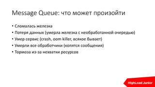 Message Queue: что может произойти
• Сломалась железка
• Потеря данных (умерла железка с необработанной очередью)
• Умер сервис (crash, oom killer, всякое бывает)
• Умерли все обработчики (копятся сообщения)
• Тормоза из-за нехватки ресурсов
 