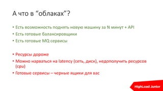 А что в “облаках”?
• Есть возможность поднять новую машину за N минут + API
• Есть готовые балансировщики
• Есть готовые MQ сервисы
• Ресурсы дороже
• Можно нарваться на latency (сеть, диск), недополучить ресурсов
(cpu)
• Готовые сервисы – черные ящики для вас
 