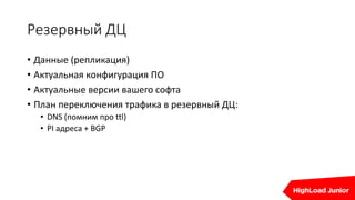 Резервный ДЦ
• Данные (репликация)
• Актуальная конфигурация ПО
• Актуальные версии вашего софта
• План переключения трафика в резервный ДЦ:
• DNS (помним про ttl)
• PI адреса + BGP
 