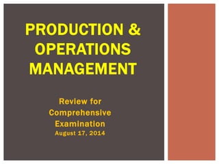 PRODUCTION & 
OPERATIONS 
MANAGEMENT 
Review for 
Comprehensive 
Examination 
August 17, 2014 
 