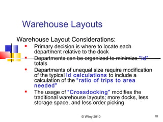 © Wiley 2010 10
Warehouse Layouts
Warehouse Layout Considerations:
 Primary decision is where to locate each
department relative to the dock
 Departments can be organized to minimize “ld”
totals
 Departments of unequal size require modification
of the typical ld calculations to include a
calculation of the “ratio of trips to area
needed”
 The usage of “Crossdocking” modifies the
traditional warehouse layouts; more docks, less
storage space, and less order picking
 