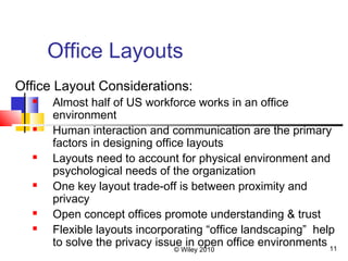 © Wiley 2010 11
Office Layouts
Office Layout Considerations:
 Almost half of US workforce works in an office
environment
 Human interaction and communication are the primary
factors in designing office layouts
 Layouts need to account for physical environment and
psychological needs of the organization
 One key layout trade-off is between proximity and
privacy
 Open concept offices promote understanding & trust
 Flexible layouts incorporating “office landscaping” help
to solve the privacy issue in open office environments
 