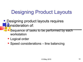 © Wiley 2010 12
Designing Product Layouts
 Designing product layouts requires
consideration of:
 Sequence of tasks to be performed by each
workstation
 Logical order
 Speed considerations – line balancing
 