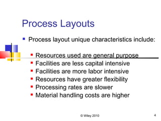 © Wiley 2010 4
Process Layouts
 Process layout unique characteristics include:
 Resources used are general purpose
 Facilities are less capital intensive
 Facilities are more labor intensive
 Resources have greater flexibility
 Processing rates are slower
 Material handling costs are higher
 