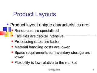 © Wiley 2010 6
Product Layouts
 Product layout unique characteristics are:
 Resources are specialized
 Facilities are capital intensive
 Processing rates are faster
 Material handling costs are lower
 Space requirements for inventory storage are
lower
 Flexibility is low relative to the market
 