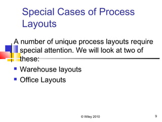 © Wiley 2010 9
Special Cases of Process
Layouts
A number of unique process layouts require
special attention. We will look at two of
these:
 Warehouse layouts
 Office Layouts
 