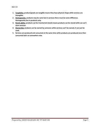 BBA 5th


1. Tangibility: product/goods are tangible means they have physical shape while services are
   intangible.
2. Homogeneity: products may be same but in services there must be some difference.
   Homogeneity lies in products only.
3. Perish ability: products can be inventoried (stock) means products can be stored while we can’t
   store services.
4. Ownership: products can be owned by someone while services can’t be owned, it can just be
   used.
5. Services are produced and consumed at the same time while products are produced once then
   consumed later on somewhere else.




Prepared by; SAEED ULLAH JAN. SEC “B” Roll# 186                                              Page 5
 