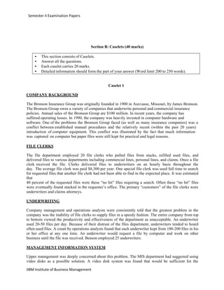 IIBM Institute of Business Management
Semester II Examination Papers
Section B: Caselets (40 marks)
• This section consists of Caselets.
• Answer all the questions.
• Each caselet carries 20 marks.
• Detailed information should form the part of your answer (Word limit 200 to 250 words).
Caselet 1
COMPANY BACKGROUND
The Bronson Insurance Group was originally founded in 1900 in Auxvasse, Missouri, by James Bronson.
The Bronson Group owns a variety of companies that underwrite personal and commercial insurance
policies. Annual sales of the Bronson Group are $100 million. In recent years, the company has
suffered operating losses. In 1990, the company was heavily invested in computer hardware and
software. One of the problems the Bronson Group faced (as well as many insurance companies) was a
conflict between established manual procedures and the relatively recent (within the past 20 years)
introduction of computer equipment. This conflict was illustrated by the fact that much information
was captured on computer but paper files were still kept for practical and legal reasons.
FILE CLERKS
The file department employed 20 file clerks who pulled files from stacks, refilled used files, and
delivered files to various departments including commercial lines, personal lines, and claims. Once a file
clerk received the file. Clerks delivered files to underwriters on an hourly basis throughout the
day. The average file clerk was paid $8,300 per year. One special file clerk was used full time to search
for requested files that another file clerk had not been able to find in the expected place. It was estimated
that
40 percent of the requested files were these “no hit” files requiring a search. Often these “no hit” files
were eventually found stacked in the requester’s office. The primary “customers” of the file clerks were
underwriters and claims attorneys.
UNDERWRITING
Company management and operations analysts were consistently told that the greatest problem in the
company was the inability of file clerks to supply files in a speedy fashion. The entire company from top
to bottom viewed the productivity and effectiveness of the department as unacceptable. An underwriter
used 20-50 files per day. Because of their distrust of the files department, underwriters tended to hoard
often used files. A count by operations analysts found that each underwriter kept from 100-200 files in his
or her office at any one time. An underwriter would request a file by computer and work on other
business until the file was received. Benson employed 25 underwriters.
MANAGEMENT INFORMATION SYSTEM
Upper management was deeply concerned about this problem. The MIS department had suggested using
video disks as a possible solution. A video disk system was found that would be sufficient for the
 