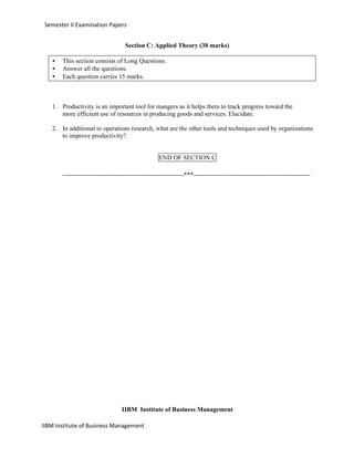IIBM Institute of Business Management
Semester II Examination Papers
Section C: Applied Theory (30 marks)
• This section consists of Long Questions.
• Answer all the questions.
• Each question carries 15 marks.
1. Productivity is an important tool for mangers as it helps them to track progress toward the
more efficient use of resources in producing goods and services. Elucidate.
2. In additional to operations research, what are the other tools and techniques used by organizations
to improve productivity?
END OF SECTION C
---------------------------------------------------------***-------------------------------------------------------
IIBM Institute of Business Management
 