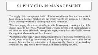 SUPPLY CHAIN MANAGEMENT
• The supply chain management is the collaboration with suppliers and customers, it
has a strategic business function and can create value to any company it is also the
key to creating competitive advantage for many companies.
• Walmart’s supply chain innovation began with the company removing a few of the
chain’s links. In the 1980s, Walmart began working directly with manufacturers to
cut costs and more efficiently manage the supply chain they specifically selected
the suppliers who could meet their demand.
• Walmart has other supply chain management strategies like close monitoring of its
stores, some technology innovations, they’re locating stores close to distribution
centers, they are sharing information with suppliers, they have a private trucking
operation, and they have a private label, with manufacturing in China.
 