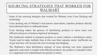 SOURCING STRATEGIES THAT WORKED FOR
WALMART
• Some of the sourcing strategies that worked for Walmart were Cross Docking and
technology.
• Cross docking one of Walmart’s best-known innovations, transfers products directly
from inbound trucks to outbound trucks.
• Cross docking makes the process of distributing products to stores more cost
efficient and gives a business logistical advantages.
• The traditional method to transport products to stores without a distribution centre.
Trucks need to make multiple trips in this case three separate stores. Inefficient use
of gas and time will increase the cost of storage and shipping .
• The Wallmart’s ideal distribution strategy of cross docking was more organized
approach, each truck is loaded with different products, the product is unloaded where
it is organized to be redistributed out quickly to stores.
 