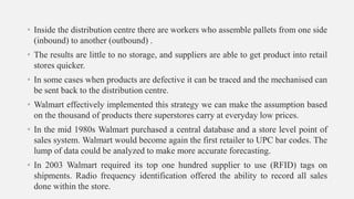 • Inside the distribution centre there are workers who assemble pallets from one side
(inbound) to another (outbound) .
• The results are little to no storage, and suppliers are able to get product into retail
stores quicker.
• In some cases when products are defective it can be traced and the mechanised can
be sent back to the distribution centre.
• Walmart effectively implemented this strategy we can make the assumption based
on the thousand of products there superstores carry at everyday low prices.
• In the mid 1980s Walmart purchased a central database and a store level point of
sales system. Walmart would become again the first retailer to UPC bar codes. The
lump of data could be analyzed to make more accurate forecasting.
• In 2003 Walmart required its top one hundred supplier to use (RFID) tags on
shipments. Radio frequency identification offered the ability to record all sales
done within the store.
 