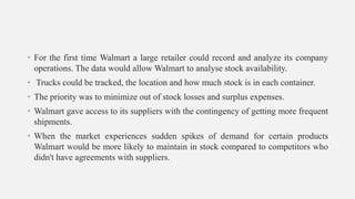 • For the first time Walmart a large retailer could record and analyze its company
operations. The data would allow Walmart to analyse stock availability.
• Trucks could be tracked, the location and how much stock is in each container.
• The priority was to minimize out of stock losses and surplus expenses.
• Walmart gave access to its suppliers with the contingency of getting more frequent
shipments.
• When the market experiences sudden spikes of demand for certain products
Walmart would be more likely to maintain in stock compared to competitors who
didn't have agreements with suppliers.
 