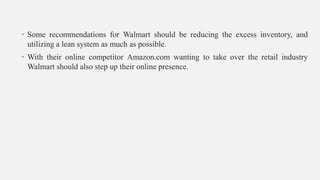 • Some recommendations for Walmart should be reducing the excess inventory, and
utilizing a lean system as much as possible.
• With their online competitor Amazon.com wanting to take over the retail industry
Walmart should also step up their online presence.
 