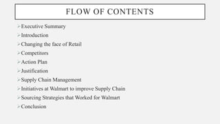FLOW OF CONTENTS
Executive Summary
Introduction
Changing the face of Retail
Competitors
Action Plan
Justification
Supply Chain Management
Initiatives at Walmart to improve Supply Chain
Sourcing Strategies that Worked for Walmart
Conclusion
 