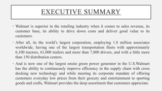 EXECUTIVE SUMMARY
• Walmart is superior in the retailing industry when it comes to sales revenue, its
customer base, its ability to drive down costs and deliver good value to its
customers.
• After all, its the world’s largest corporation, employing 1.8 million associates
worldwide, having one of the largest transportation fleets with approximately
6,100 tractors, 61,000 trailers and more than 7,800 drivers, and with a little more
than 150 distribution centers.
• And is now one of the largest onsite green power generator in the U.S.Walmart
has the ability to continuously improve efficiency in the supply chain with cross
docking new technology and while meeting its corporate mandate of offering
customers everyday low prices from their grocery and entertainment to sporting
goods and crafts, Walmart provides the deep assortment that customers appreciate.
 