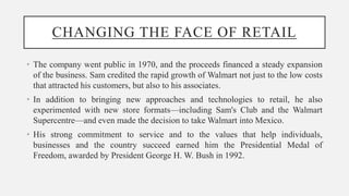 CHANGING THE FACE OF RETAIL
• The company went public in 1970, and the proceeds financed a steady expansion
of the business. Sam credited the rapid growth of Walmart not just to the low costs
that attracted his customers, but also to his associates.
• In addition to bringing new approaches and technologies to retail, he also
experimented with new store formats—including Sam's Club and the Walmart
Supercentre—and even made the decision to take Walmart into Mexico.
• His strong commitment to service and to the values that help individuals,
businesses and the country succeed earned him the Presidential Medal of
Freedom, awarded by President George H. W. Bush in 1992.
 