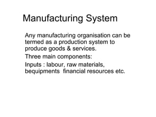 Manufacturing System Any manufacturing organisation can be termed as a production system to produce goods & services. Three main components: Inputs : labour, raw materials, bequipments  financial resources etc. 