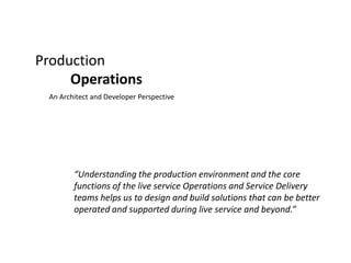Production Operations An Architect and Developer Perspective “Understanding the production environment and the core functions of the live service Operations and Service Delivery teams helps us to design and build solutions that can be better operated and supported during live service and beyond.” 