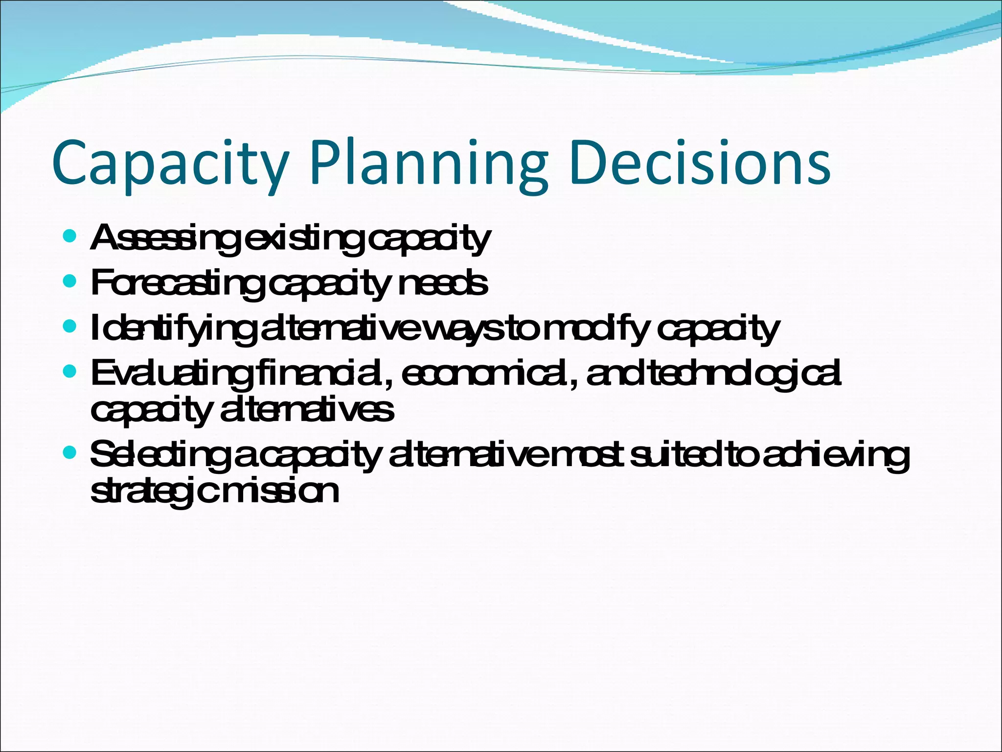 Capacity Planning Decisions Assessing existing capacity Forecasting capacity needs Identifying alternative ways to modify capacity Evaluating financial, economical, and technological capacity alternatives Selecting a capacity alternative most suited to achieving strategic mission 