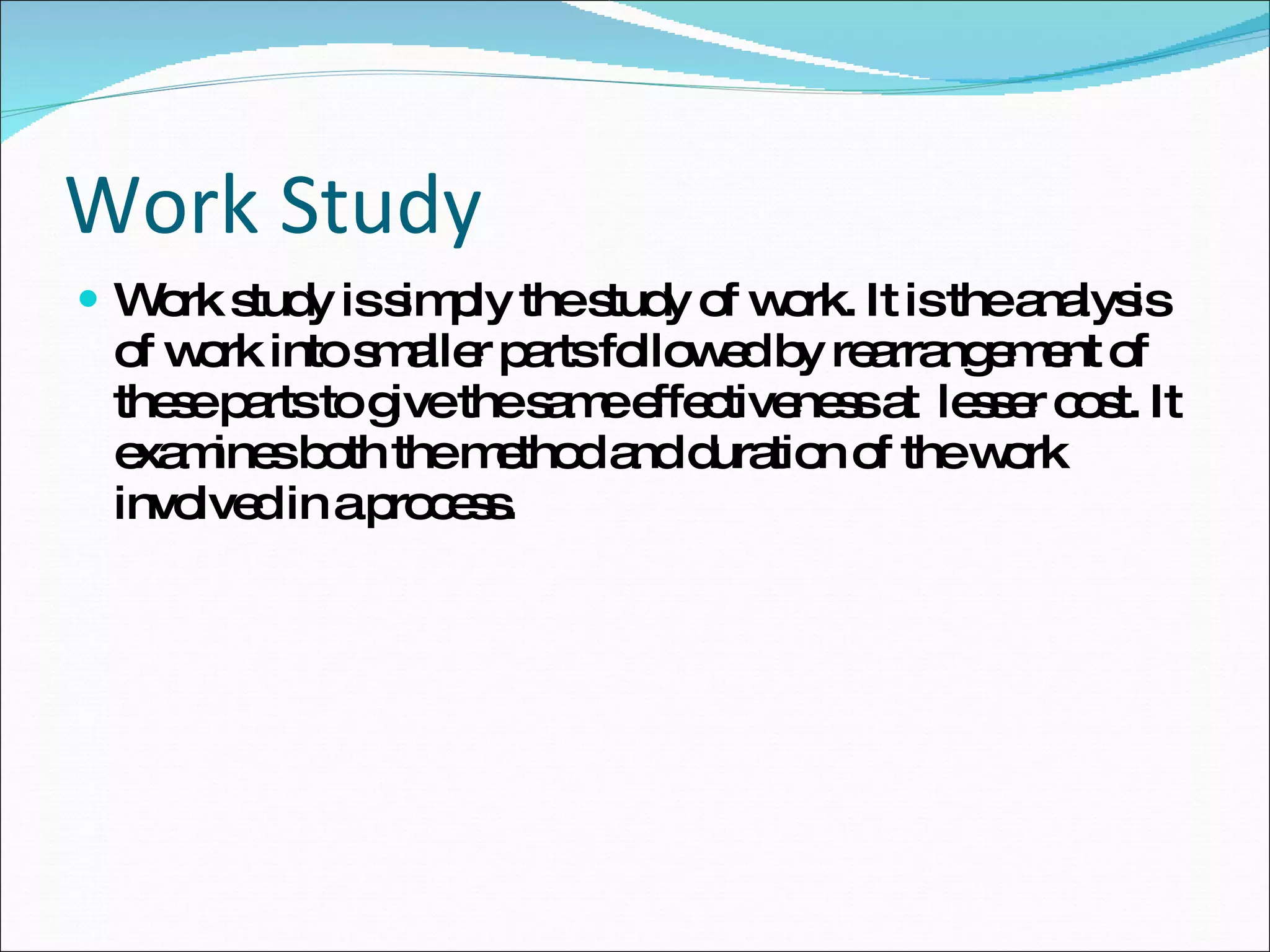 Work Study Work study is simply the study of work. It is the analysis of work into smaller parts followed by rearrangement of these parts to give the same effectiveness at  lesser cost. It examines both the method and duration of the work involved in a process. 