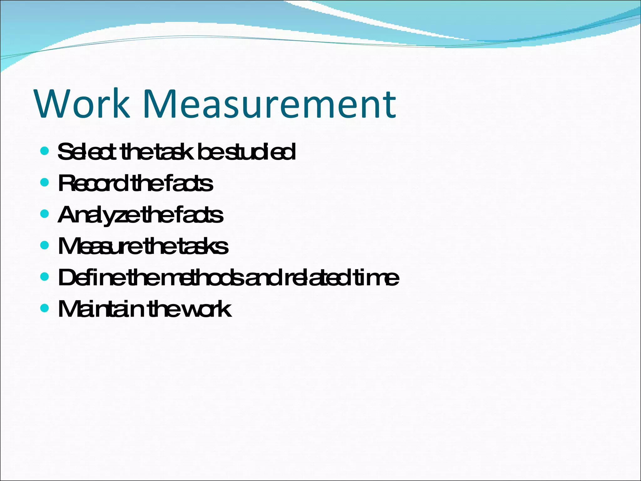 Work Measurement Select the task be studied Record the facts Analyze the facts Measure the tasks Define the methods and related time Maintain the work 