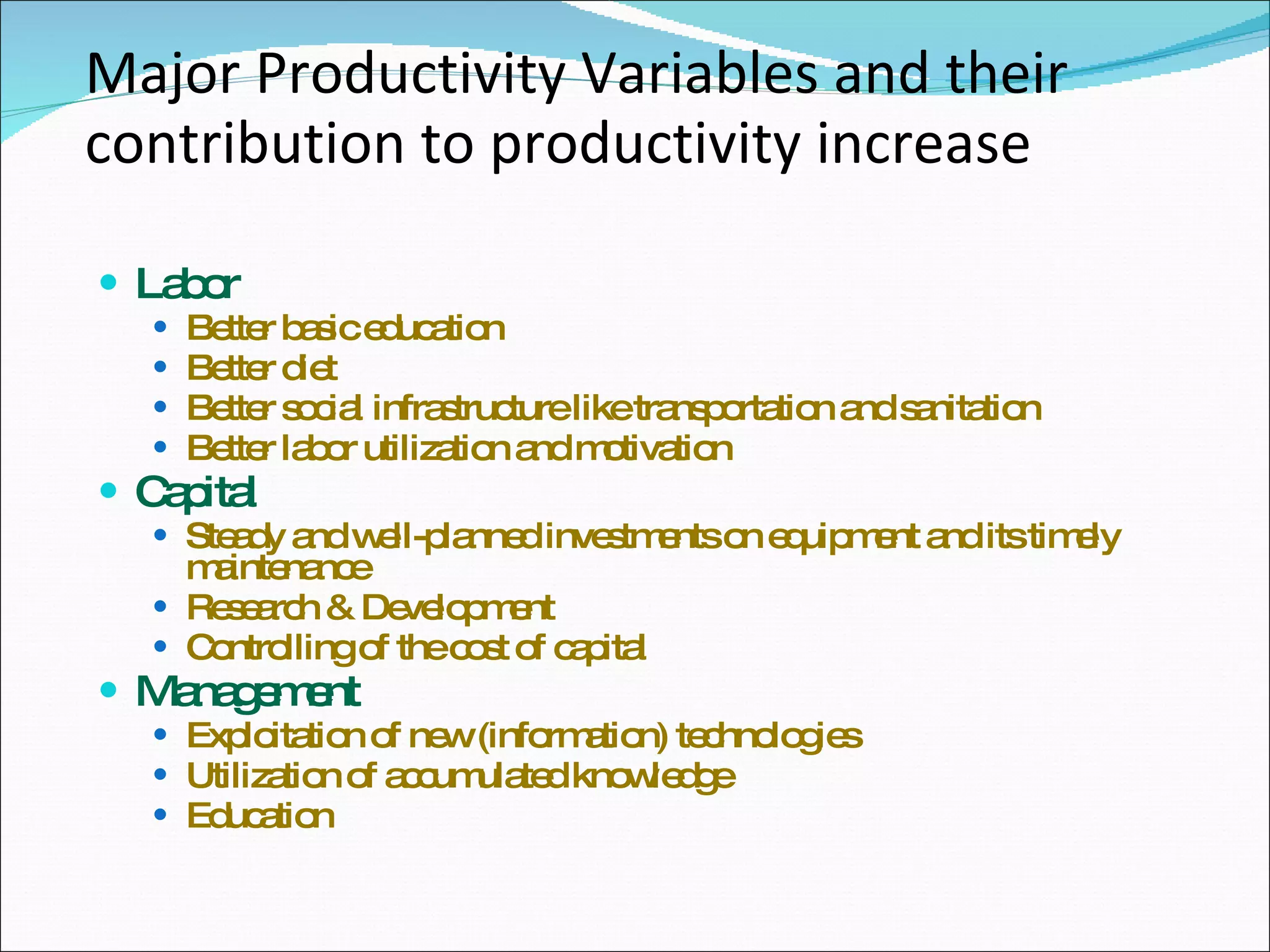 Major Productivity Variables and their contribution to productivity increase Labor Better basic education Better diet Better social infrastructure like transportation and sanitation Better labor utilization and motivation Capital Steady and well-planned investments on equipment and its timely maintenance Research & Development Controlling of the cost of capital Management Exploitation of new (information) technologies Utilization of accumulated knowledge Education 