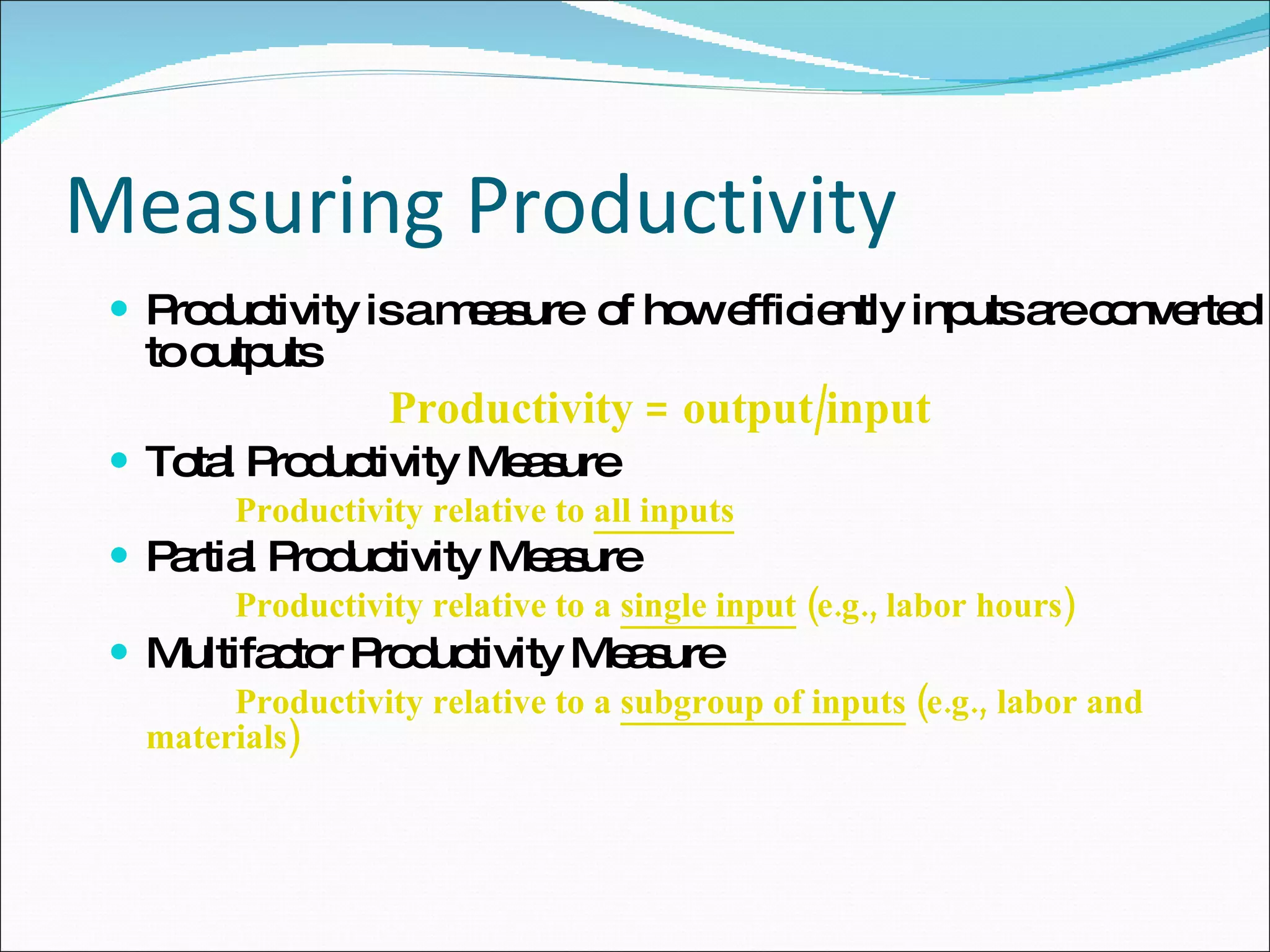 Measuring Productivity Productivity is a measure  of how efficiently inputs are converted to outputs   Productivity = output/input Total Productivity Measure Productivity relative to  all inputs   Partial Productivity Measure   Productivity relative to a  single input  (e.g., labor hours) Multifactor Productivity Measure  Productivity relative to a  subgroup of inputs  (e.g.,  labor and materials) 
