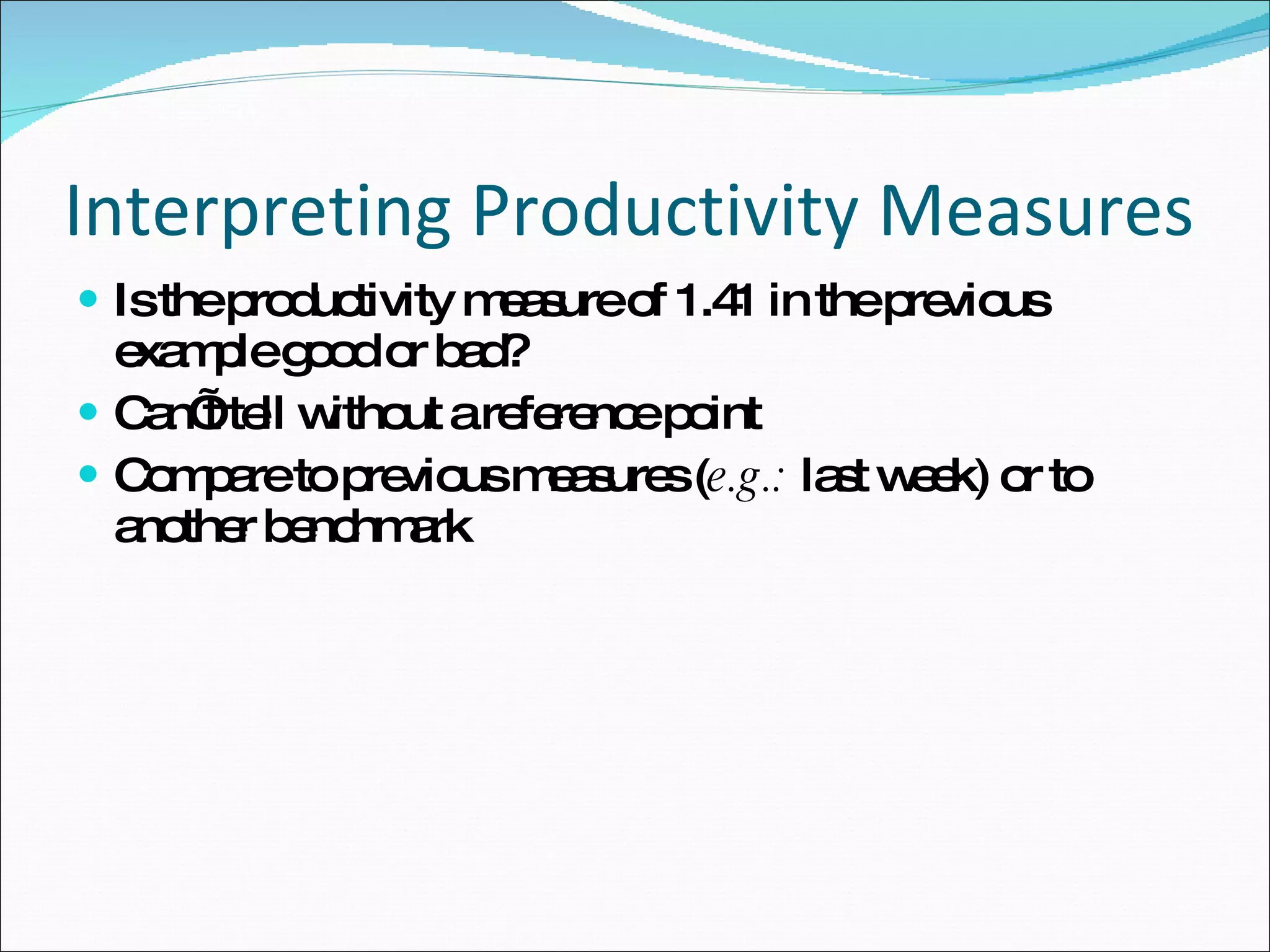 Interpreting Productivity Measures Is the productivity measure of 1.41 in the previous example good or bad? Can’t tell without a reference point  Compare to previous measures ( e.g.:  last week) or to another benchmark  