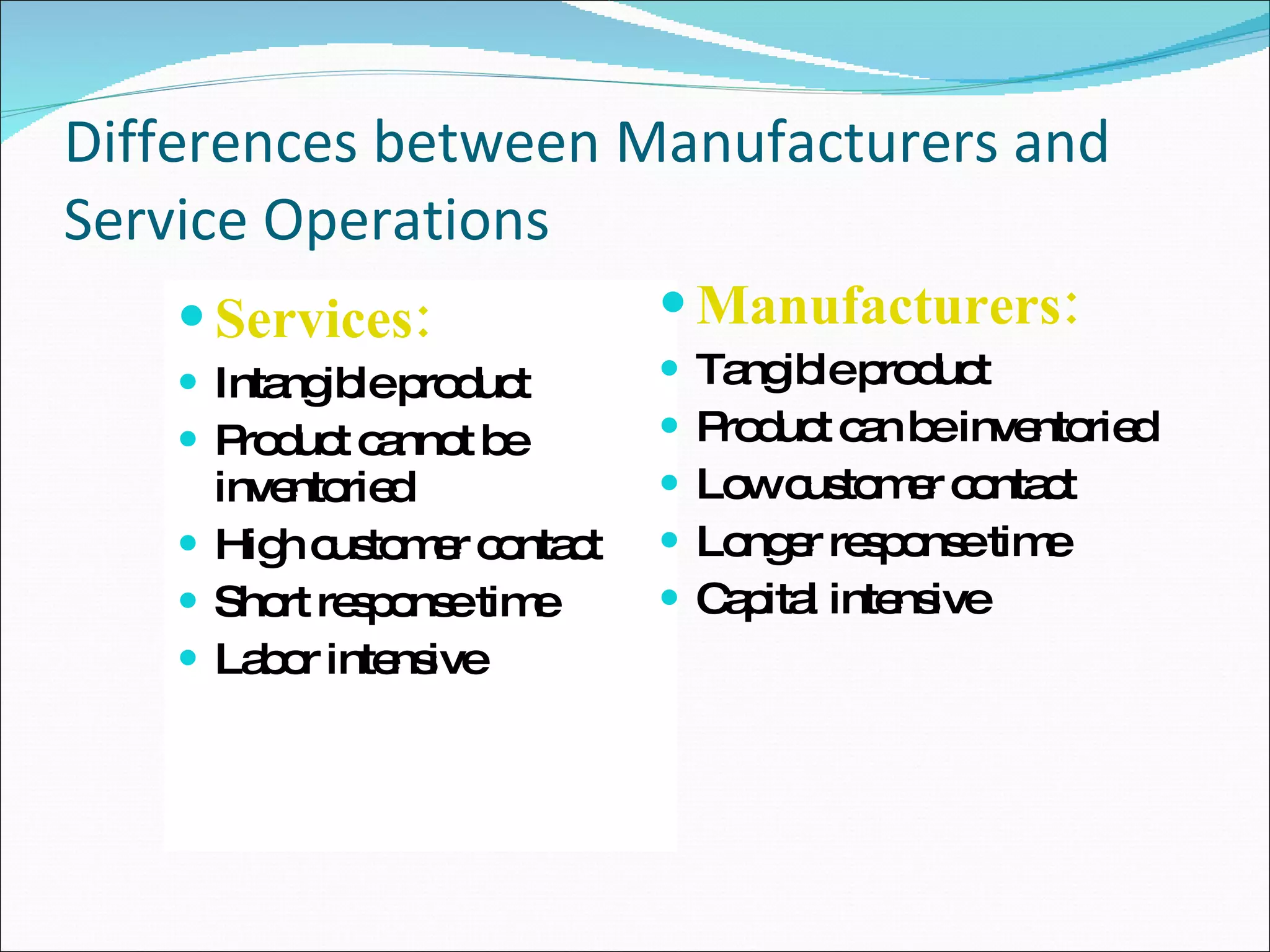 Differences between Manufacturers and Service Operations Services: Intangible product Product cannot be inventoried High customer contact Short response time Labor intensive Manufacturers: Tangible product Product can be inventoried Low customer contact Longer response time Capital intensive 