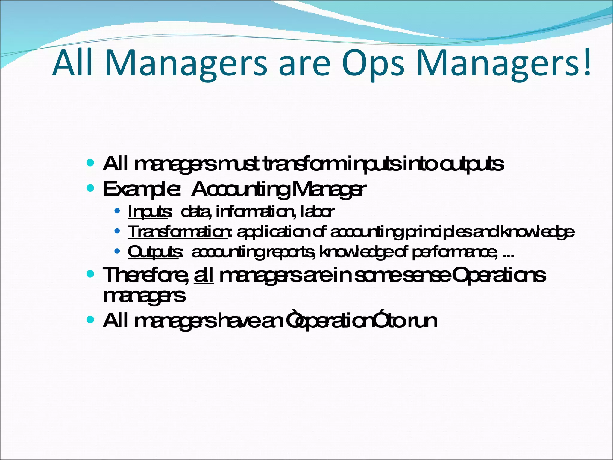 All Managers are Ops Managers! All managers must transform inputs into outputs Example:  Accounting Manager Inputs :  data, information, labor Transformation : application of accounting principles and knowledge Outputs :  accounting reports, knowledge of performance, ... Therefore,  all  managers are in some sense Operations managers All managers have an “operation” to run 