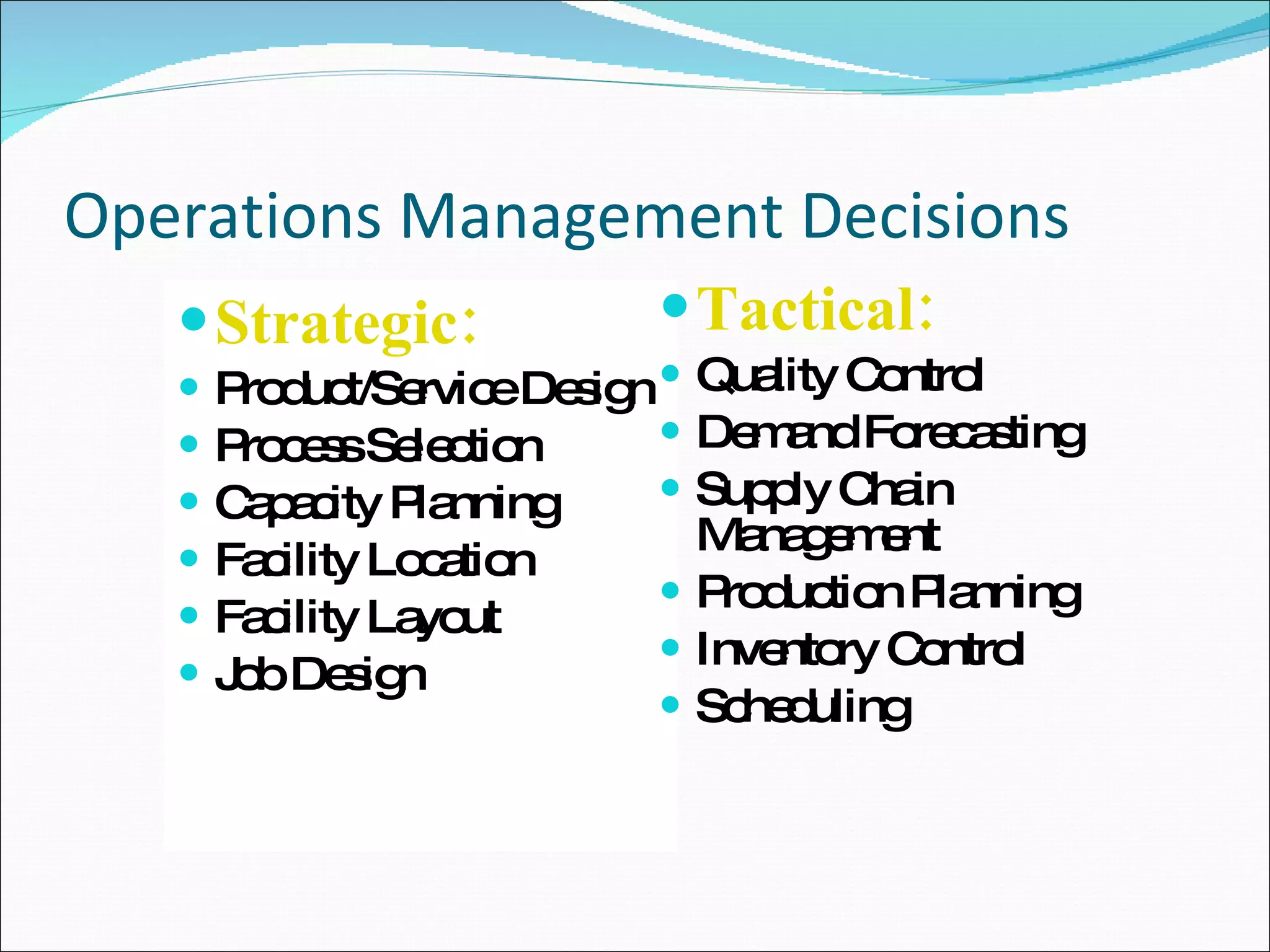 Operations Management Decisions Strategic: Product/Service Design Process Selection Capacity Planning Facility Location Facility Layout Job Design Tactical: Quality Control Demand Forecasting Supply Chain Management Production Planning Inventory Control Scheduling 