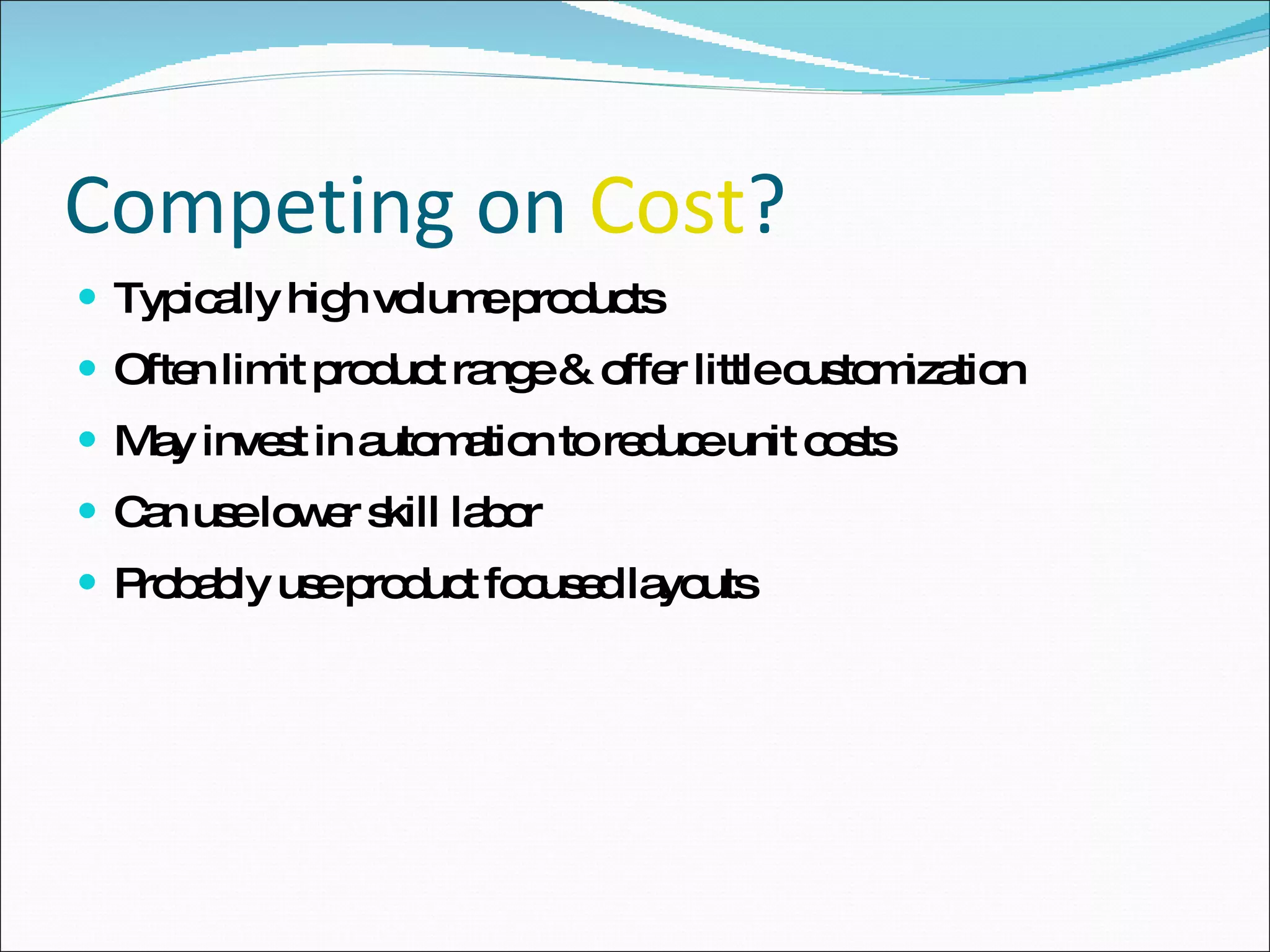 Competing on  Cost ? Typically high volume products Often limit product range & offer little customization May invest in automation to reduce unit costs Can use lower skill labor Probably use product focused layouts 