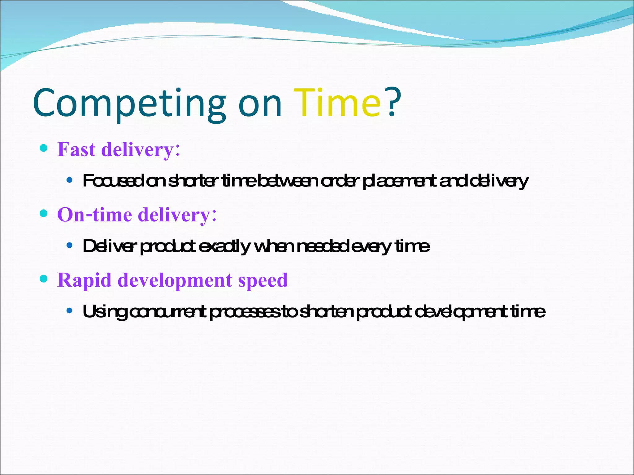 Competing on  Time ? Fast delivery: Focused on shorter time between order placement and delivery On-time delivery: Deliver product exactly when needed every time Rapid development speed Using concurrent processes to shorten product development time 