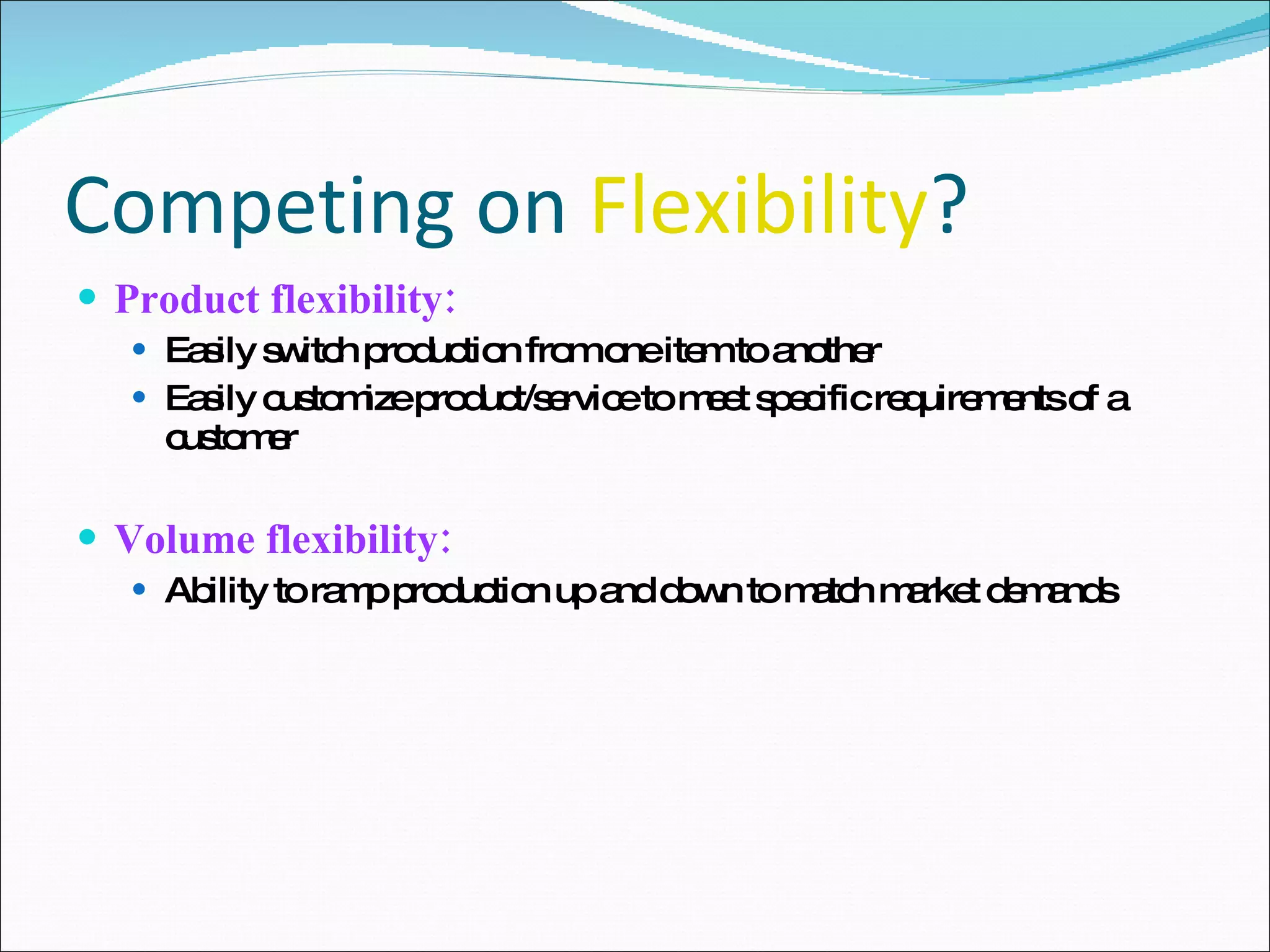 Competing on  Flexibility ? Product flexibility: Easily switch production from one item to another Easily customize product/service to meet specific requirements of a customer Volume flexibility: Ability to ramp production up and down to match market demands 